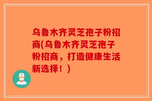 乌鲁木齐灵芝孢子粉招商(乌鲁木齐灵芝孢子粉招商，打造健康生活新选择！)