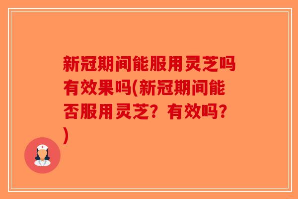 新冠期间能服用灵芝吗有效果吗(新冠期间能否服用灵芝？有效吗？)