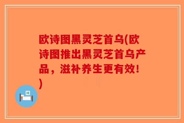 欧诗图黑灵芝首乌(欧诗图推出黑灵芝首乌产品，滋补养生更有效！)