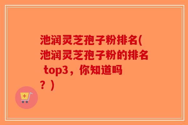 池润灵芝孢子粉排名(池润灵芝孢子粉的排名 top3，你知道吗？)