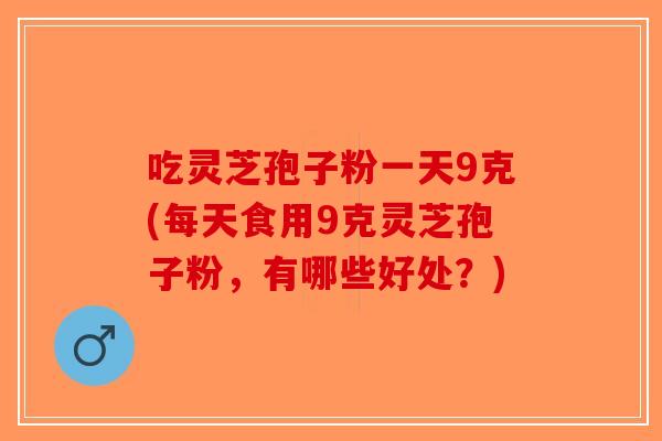 吃灵芝孢子粉一天9克(每天食用9克灵芝孢子粉，有哪些好处？)