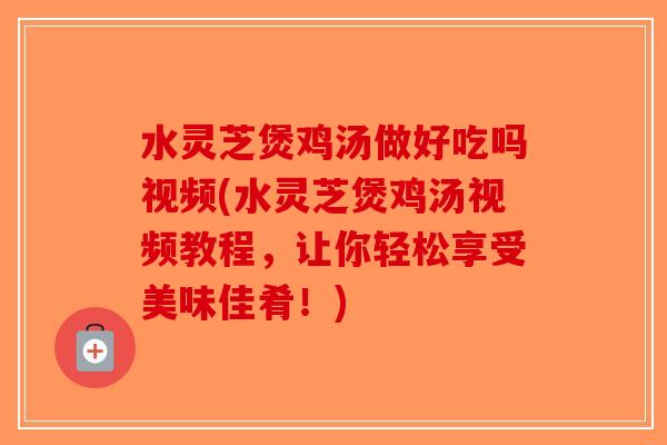 水灵芝煲鸡汤做好吃吗视频(水灵芝煲鸡汤视频教程，让你轻松享受美味佳肴！)