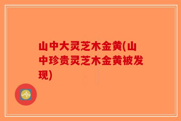 山中大灵芝木金黄(山中珍贵灵芝木金黄被发现)