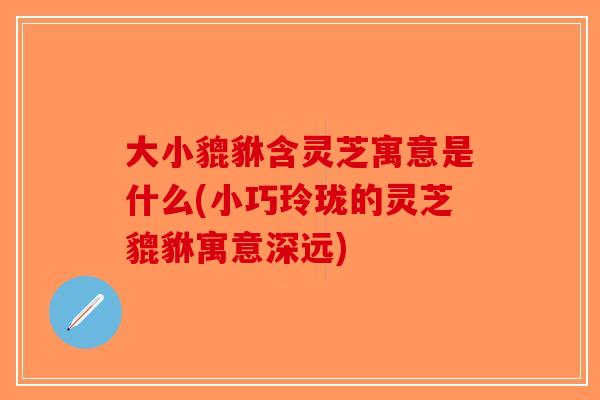 大小貔貅含灵芝寓意是什么(小巧玲珑的灵芝貔貅寓意深远)