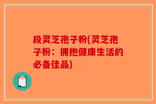 段灵芝孢子粉(灵芝孢子粉：拥抱健康生活的必备佳品)