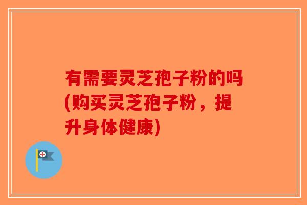有需要灵芝孢子粉的吗(购买灵芝孢子粉，提升身体健康)