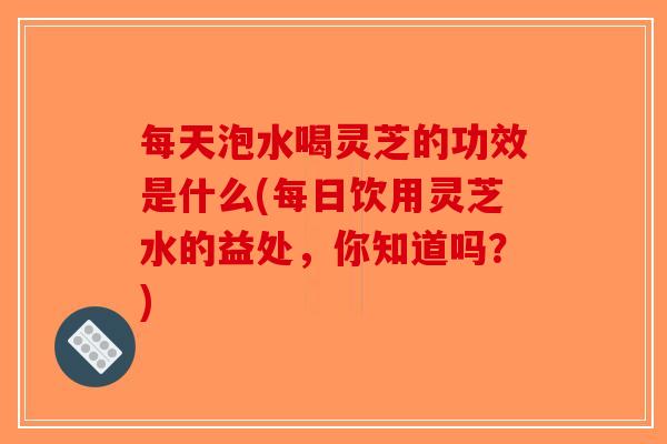 每天泡水喝灵芝的功效是什么(每日饮用灵芝水的益处，你知道吗？)