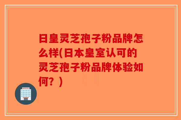 日皇灵芝孢子粉品牌怎么样(日本皇室认可的灵芝孢子粉品牌体验如何？)
