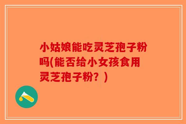 小姑娘能吃灵芝孢子粉吗(能否给小女孩食用灵芝孢子粉？)