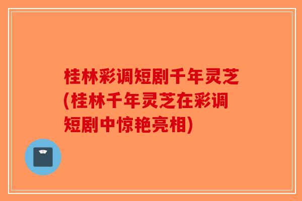 桂林彩调短剧千年灵芝(桂林千年灵芝在彩调短剧中惊艳亮相)