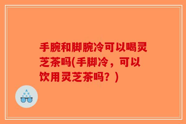 手腕和脚腕冷可以喝灵芝茶吗(手脚冷，可以饮用灵芝茶吗？)