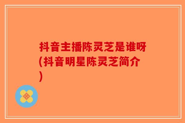 抖音主播陈灵芝是谁呀(抖音明星陈灵芝简介)