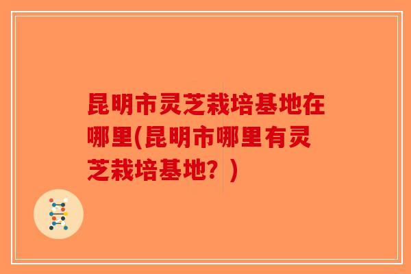昆明市灵芝栽培基地在哪里(昆明市哪里有灵芝栽培基地？)