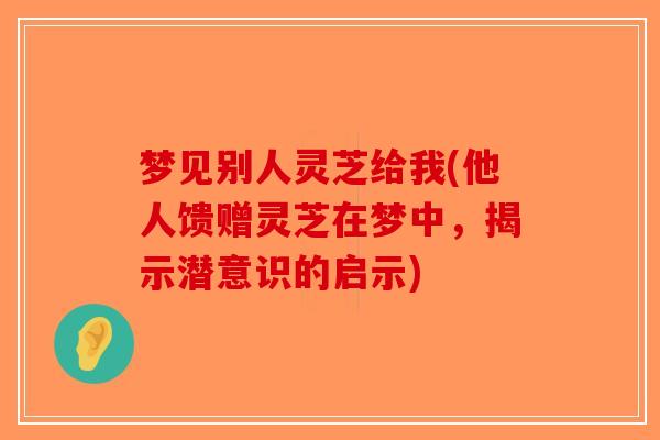 梦见别人灵芝给我(他人馈赠灵芝在梦中，揭示潜意识的启示)