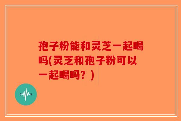 孢子粉能和灵芝一起喝吗(灵芝和孢子粉可以一起喝吗？)