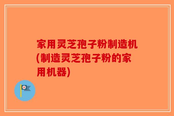 家用灵芝孢子粉制造机(制造灵芝孢子粉的家用机器)