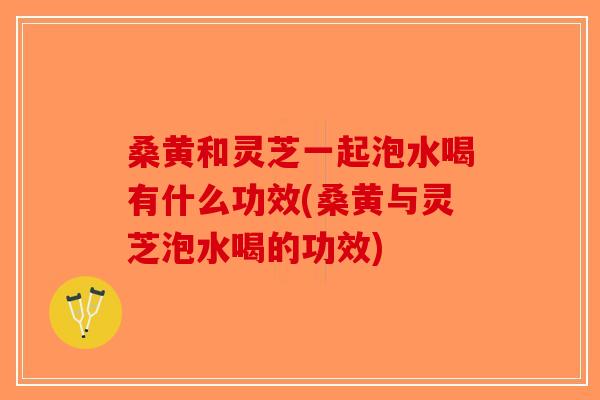 桑黄和灵芝一起泡水喝有什么功效(桑黄与灵芝泡水喝的功效)