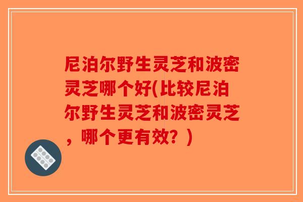 尼泊尔野生灵芝和波密灵芝哪个好(比较尼泊尔野生灵芝和波密灵芝，哪个更有效？)