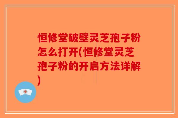 恒修堂破壁灵芝孢子粉怎么打开(恒修堂灵芝孢子粉的开启方法详解)