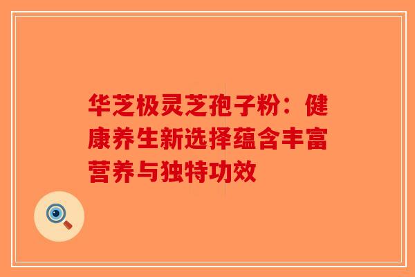 华芝极灵芝孢子粉：健康养生新选择蕴含丰富营养与独特功效