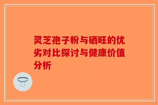 灵芝孢子粉与硒旺的优劣对比探讨与健康价值分析