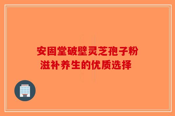 安固堂破壁灵芝孢子粉 滋补养生的优质选择
