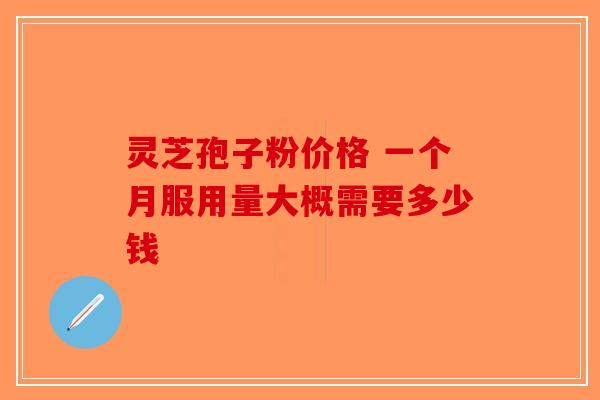 灵芝孢子粉价格 一个月服用量大概需要多少钱