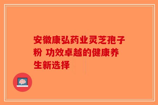 安徽康弘药业灵芝孢子粉 功效卓越的健康养生新选择