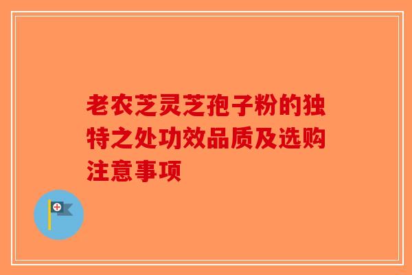 老农芝灵芝孢子粉的独特之处功效品质及选购注意事项