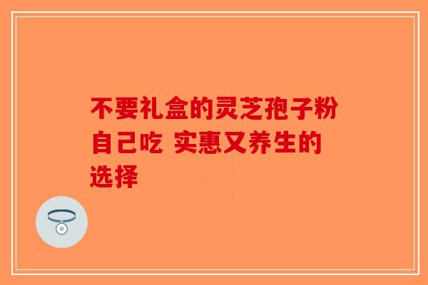 不要礼盒的灵芝孢子粉自己吃 实惠又养生的选择