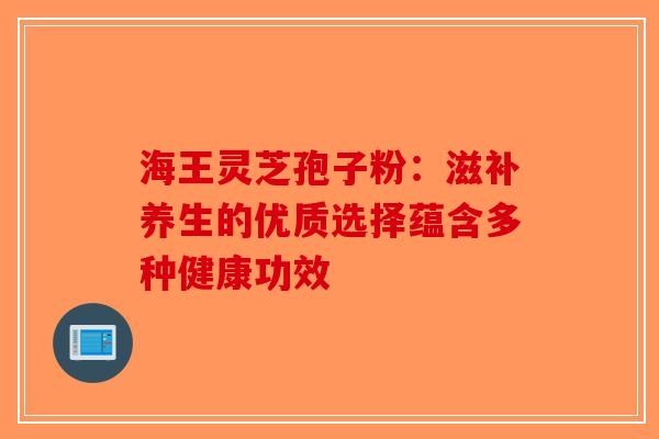 海王灵芝孢子粉：滋补养生的优质选择蕴含多种健康功效