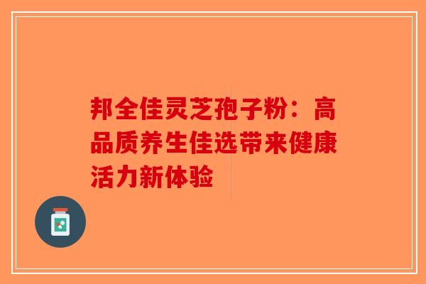 邦全佳灵芝孢子粉：高品质养生佳选带来健康活力新体验