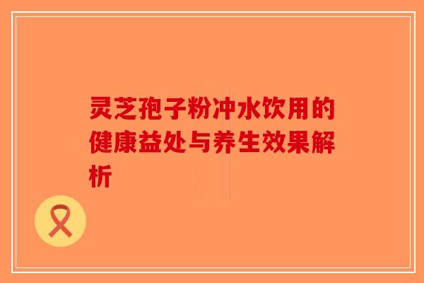 灵芝孢子粉冲水饮用的健康益处与养生效果解析