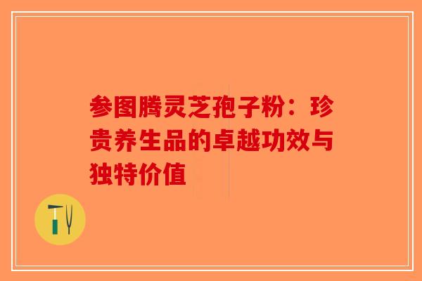 参图腾灵芝孢子粉：珍贵养生品的卓越功效与独特价值