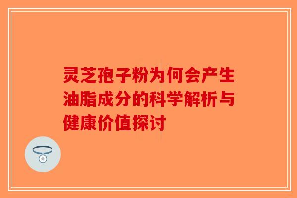 灵芝孢子粉为何会产生油脂成分的科学解析与健康价值探讨