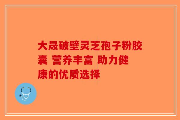 大晟破壁灵芝孢子粉胶囊 营养丰富 助力健康的优质选择