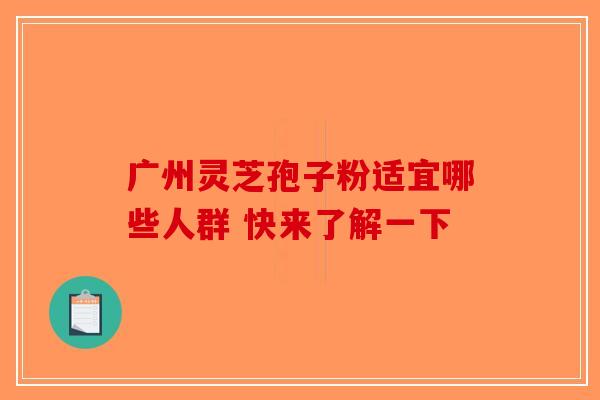 广州灵芝孢子粉适宜哪些人群 快来了解一下