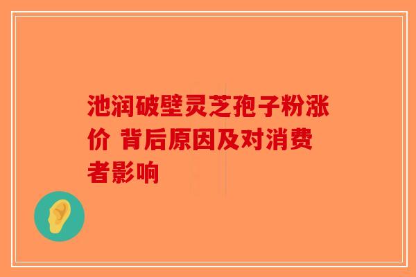 池润破壁灵芝孢子粉涨价 背后原因及对消费者影响