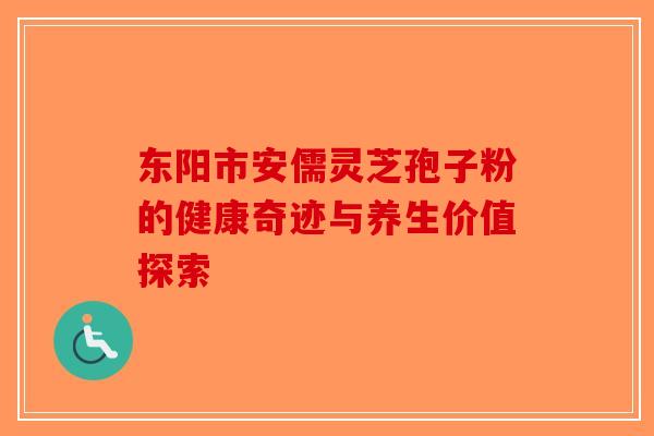 东阳市安儒灵芝孢子粉的健康奇迹与养生价值探索