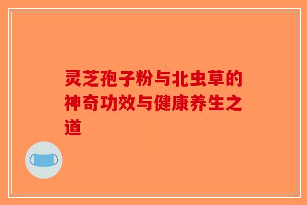 灵芝孢子粉与北虫草的神奇功效与健康养生之道