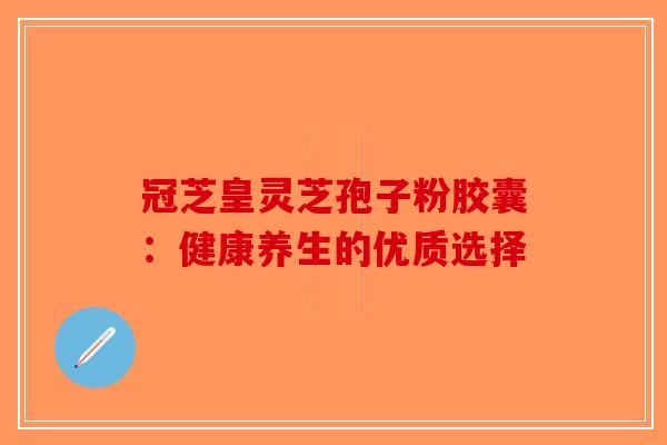 冠芝皇灵芝孢子粉胶囊：健康养生的优质选择