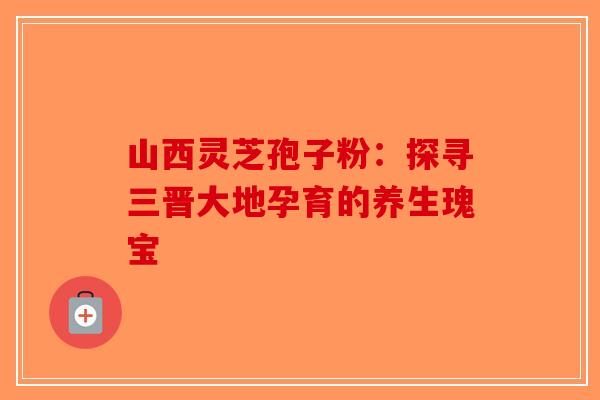 山西灵芝孢子粉：探寻三晋大地孕育的养生瑰宝