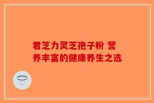 君芝力灵芝孢子粉 营养丰富的健康养生之选