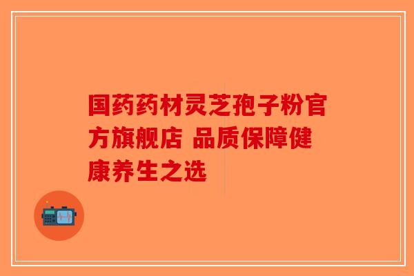 国药药材灵芝孢子粉官方旗舰店 品质保障健康养生之选