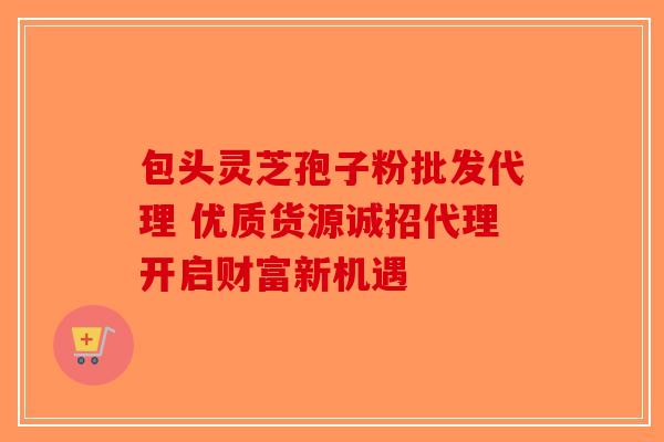 包头灵芝孢子粉批发代理 优质货源诚招代理开启财富新机遇