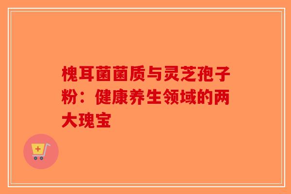 槐耳菌菌质与灵芝孢子粉：健康养生领域的两大瑰宝