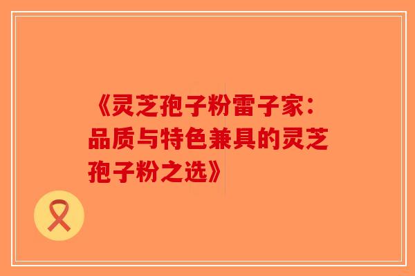 《灵芝孢子粉雷子家：品质与特色兼具的灵芝孢子粉之选》