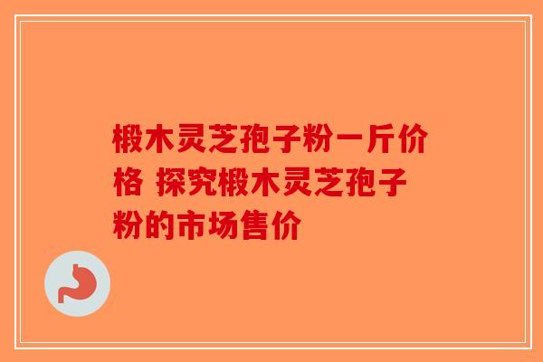 椴木灵芝孢子粉一斤价格 探究椴木灵芝孢子粉的市场售价