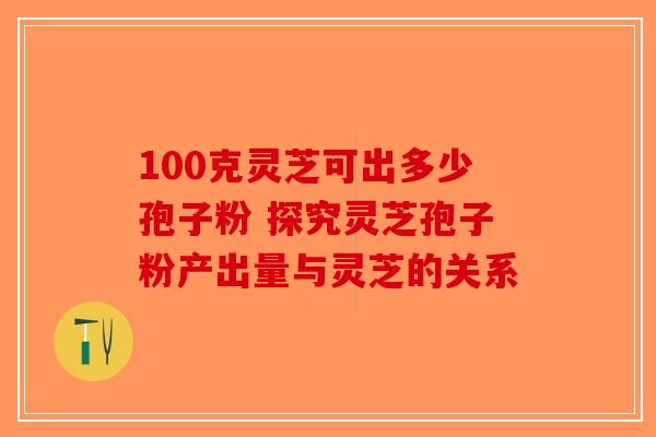 100克灵芝可出多少孢子粉 探究灵芝孢子粉产出量与灵芝的关系