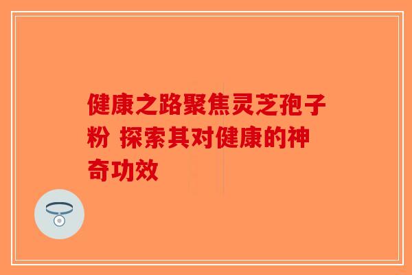 健康之路聚焦灵芝孢子粉 探索其对健康的神奇功效